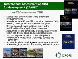 IAASTD Executive summary (2009):
• Degradation of ecosystems limits or reverses
productivity gains
• A fundamental shift in AKST is required to successfully
meeting development and sustainability goals
• Recognition and increased importance to the
multifunctionality of agriculture is necessary
• Accounting for the complexity of agricultural systems
within the diverse social and ecological contexts
• Success requires increased public and private
investment in Agricultural Knowledge Science and
Technology
• An interdisciplinary and Agro-ecosystems approach
to knowledge production and sharing will be important
International Assessment of AKST
for development (IAASTD)
 