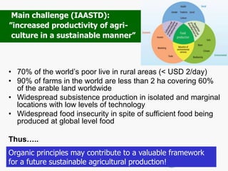 • 70% of the world’s poor live in rural areas (< USD 2/day)
• 90% of farms in the world are less than 2 ha covering 60%
of the arable land worldwide
• Widespread subsistence production in isolated and marginal
locations with low levels of technology
• Widespread food insecurity in spite of sufficient food being
produced at global level food
Thus…..
Main challenge (IAASTD):
”increased productivity of agri-
culture in a sustainable manner”
Organic principles may contribute to a valuable framework
for a future sustainable agricultural production!
 