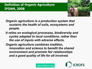 Organic agriculture is a production system that
sustains the health of soils, ecosystems and
people.
It relies on ecological processes, biodiversity and
cycles adapted to local conditions, rather than
the use of inputs with adverse effects.
Organic agriculture combines tradition,
innovation and science to benefit the shared
environment and promote fair relationships
and a good quality of life for all involved.
www.ifoam.org
Definition of Organic Agriculture
IFOAM, 2008
 
