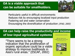 Particularly useful in difficult environments
Reduces risk by encouraging localized input production
Fostering soil and water conservation
Encouraging the diversification of production (IFAD, 2005)
”There seems to be a strong
indication that the proliferation of
organic agriculture could be a viable
strategy to improve livelihoods in
Asia’s rural areas.” (ESCAP, 2002)
OA can help raise the productivity and income
of low-input agricultural systems
OA is a viable approach that
can be suitable for smallholders.
 