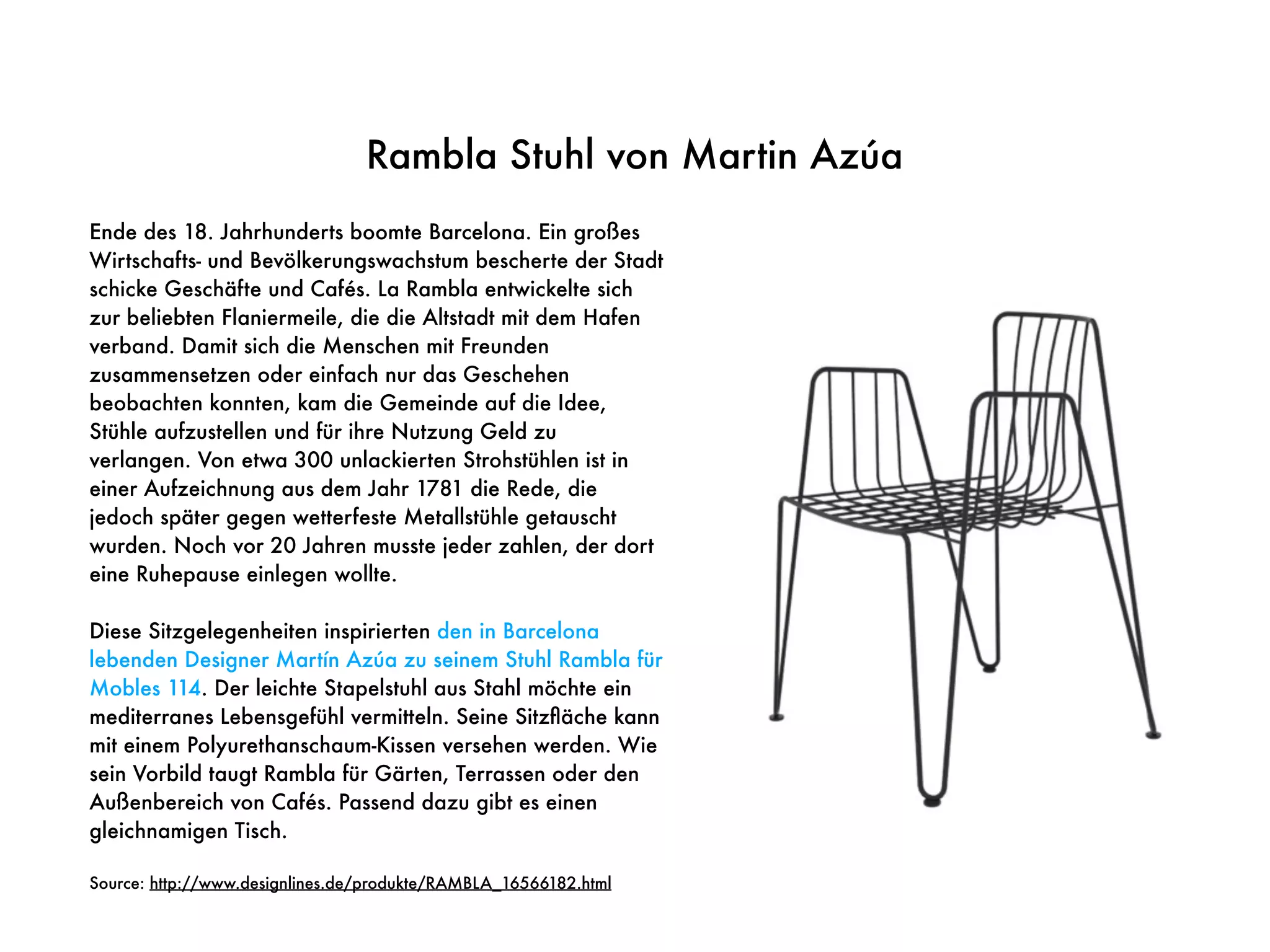 Rambla Stuhl von Martin Azúa
Ende des 18. Jahrhunderts boomte Barcelona. Ein großes
Wirtschafts- und Bevölkerungswachstum bescherte der Stadt
schicke Geschäfte und Cafés. La Rambla entwickelte sich
zur beliebten Flaniermeile, die die Altstadt mit dem Hafen
verband. Damit sich die Menschen mit Freunden
zusammensetzen oder einfach nur das Geschehen
beobachten konnten, kam die Gemeinde auf die Idee,
Stühle aufzustellen und für ihre Nutzung Geld zu
verlangen. Von etwa 300 unlackierten Strohstühlen ist in
einer Aufzeichnung aus dem Jahr 1781 die Rede, die
jedoch später gegen wetterfeste Metallstühle getauscht
wurden. Noch vor 20 Jahren musste jeder zahlen, der dort
eine Ruhepause einlegen wollte.
Diese Sitzgelegenheiten inspirierten den in Barcelona
lebenden Designer Martín Azúa zu seinem Stuhl Rambla für
Mobles 114. Der leichte Stapelstuhl aus Stahl möchte ein
mediterranes Lebensgefühl vermitteln. Seine Sitzﬂäche kann
mit einem Polyurethanschaum-Kissen versehen werden. Wie
sein Vorbild taugt Rambla für Gärten, Terrassen oder den
Außenbereich von Cafés. Passend dazu gibt es einen
gleichnamigen Tisch.
Source: http://www.designlines.de/produkte/RAMBLA_16566182.html
 