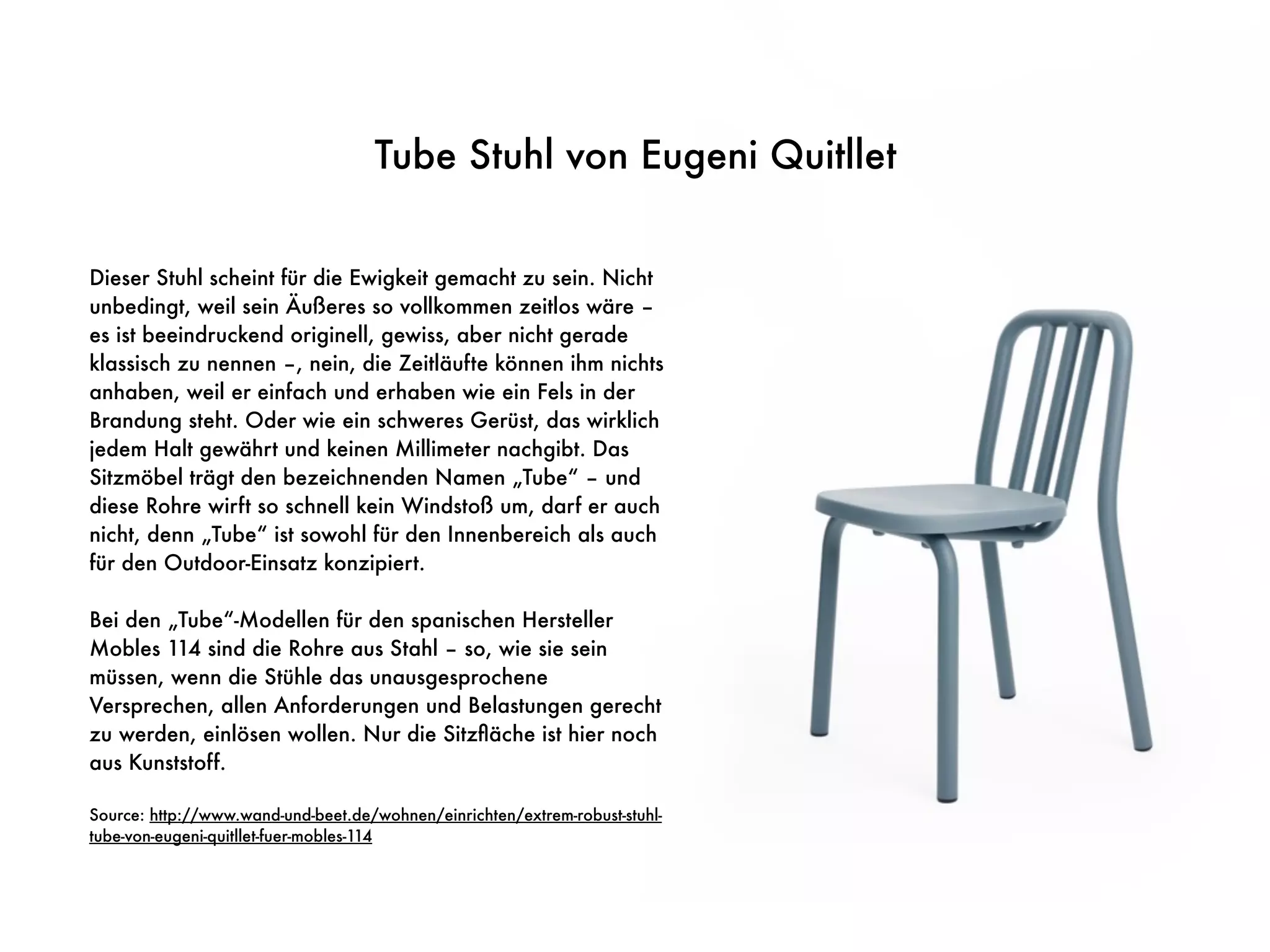 Tube Stuhl von Eugeni Quitllet
Dieser Stuhl scheint für die Ewigkeit gemacht zu sein. Nicht
unbedingt, weil sein Äußeres so vollkommen zeitlos wäre –
es ist beeindruckend originell, gewiss, aber nicht gerade
klassisch zu nennen –, nein, die Zeitläufte können ihm nichts
anhaben, weil er einfach und erhaben wie ein Fels in der
Brandung steht. Oder wie ein schweres Gerüst, das wirklich
jedem Halt gewährt und keinen Millimeter nachgibt. Das
Sitzmöbel trägt den bezeichnenden Namen „Tube“ – und
diese Rohre wirft so schnell kein Windstoß um, darf er auch
nicht, denn „Tube“ ist sowohl für den Innenbereich als auch
für den Outdoor-Einsatz konzipiert.
Bei den „Tube“-Modellen für den spanischen Hersteller
Mobles 114 sind die Rohre aus Stahl – so, wie sie sein
müssen, wenn die Stühle das unausgesprochene
Versprechen, allen Anforderungen und Belastungen gerecht
zu werden, einlösen wollen. Nur die Sitzﬂäche ist hier noch
aus Kunststoff.
Source: http://www.wand-und-beet.de/wohnen/einrichten/extrem-robust-stuhl-
tube-von-eugeni-quitllet-fuer-mobles-114
 