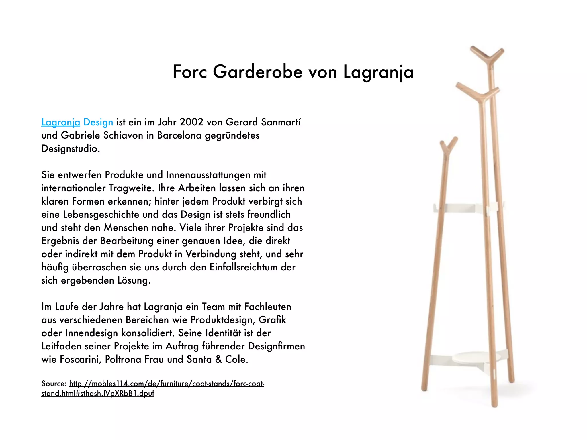 Lagranja Design ist ein im Jahr 2002 von Gerard Sanmartí
und Gabriele Schiavon in Barcelona gegründetes
Designstudio.
Sie entwerfen Produkte und Innenausstattungen mit
internationaler Tragweite. Ihre Arbeiten lassen sich an ihren
klaren Formen erkennen; hinter jedem Produkt verbirgt sich
eine Lebensgeschichte und das Design ist stets freundlich
und steht den Menschen nahe. Viele ihrer Projekte sind das
Ergebnis der Bearbeitung einer genauen Idee, die direkt
oder indirekt mit dem Produkt in Verbindung steht, und sehr
häuﬁg überraschen sie uns durch den Einfallsreichtum der
sich ergebenden Lösung.
Im Laufe der Jahre hat Lagranja ein Team mit Fachleuten
aus verschiedenen Bereichen wie Produktdesign, Graﬁk
oder Innendesign konsolidiert. Seine Identität ist der
Leitfaden seiner Projekte im Auftrag führender Designﬁrmen
wie Foscarini, Poltrona Frau und Santa & Cole.
Source: http://mobles114.com/de/furniture/coat-stands/forc-coat-
stand.html#sthash.lVpXRbB1.dpuf
Forc Garderobe von Lagranja
 