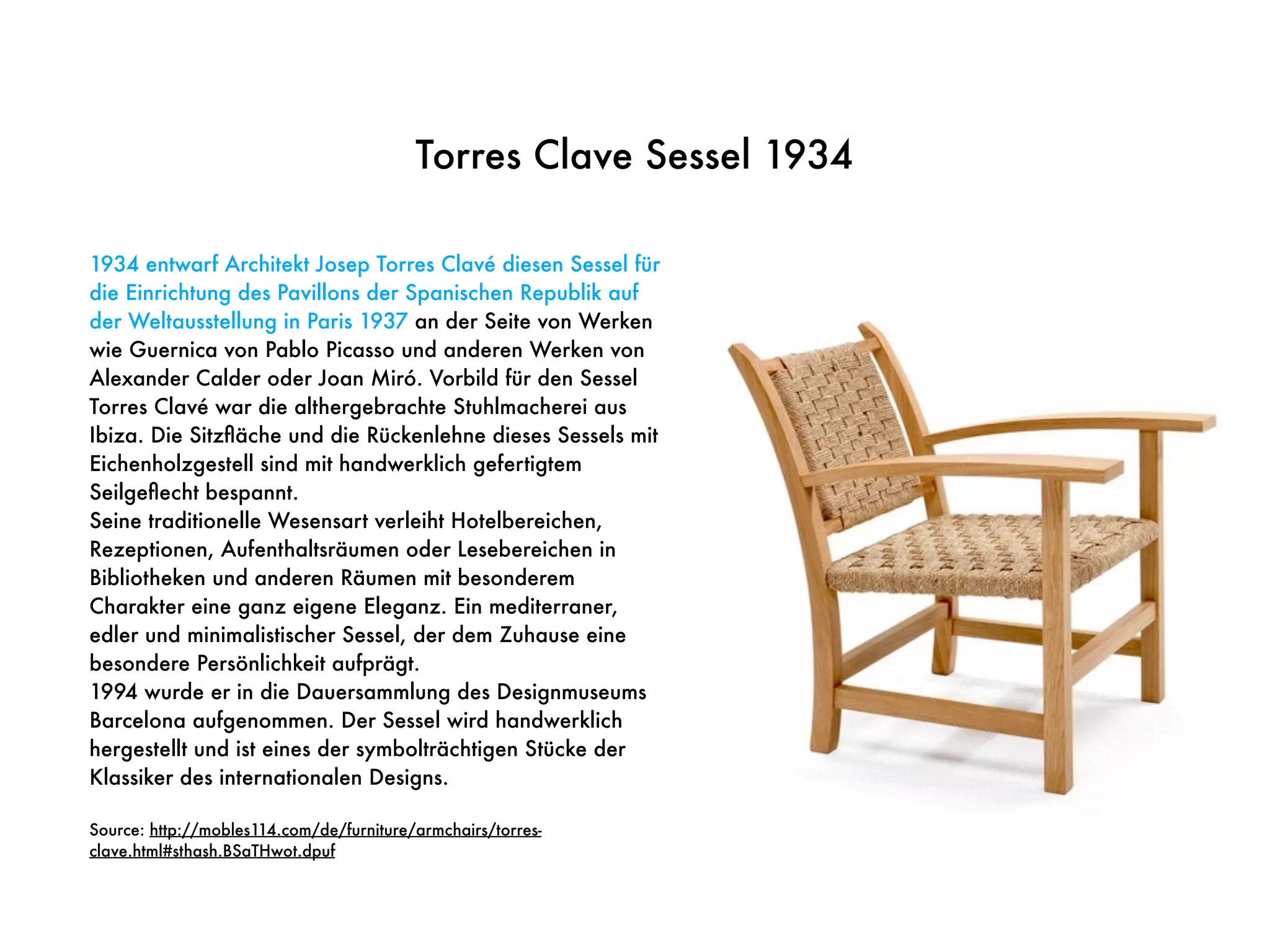 Torres Clave Sessel 1934
1934 entwarf Architekt Josep Torres Clavé diesen Sessel für
die Einrichtung des Pavillons der Spanischen Republik auf
der Weltausstellung in Paris 1937 an der Seite von Werken
wie Guernica von Pablo Picasso und anderen Werken von
Alexander Calder oder Joan Miró. Vorbild für den Sessel
Torres Clavé war die althergebrachte Stuhlmacherei aus
Ibiza. Die Sitzﬂäche und die Rückenlehne dieses Sessels mit
Eichenholzgestell sind mit handwerklich gefertigtem
Seilgeﬂecht bespannt.
Seine traditionelle Wesensart verleiht Hotelbereichen,
Rezeptionen, Aufenthaltsräumen oder Lesebereichen in
Bibliotheken und anderen Räumen mit besonderem
Charakter eine ganz eigene Eleganz. Ein mediterraner,
edler und minimalistischer Sessel, der dem Zuhause eine
besondere Persönlichkeit aufprägt.
1994 wurde er in die Dauersammlung des Designmuseums
Barcelona aufgenommen. Der Sessel wird handwerklich
hergestellt und ist eines der symbolträchtigen Stücke der
Klassiker des internationalen Designs.
Source: http://mobles114.com/de/furniture/armchairs/torres-
clave.html#sthash.BSaTHwot.dpuf
 