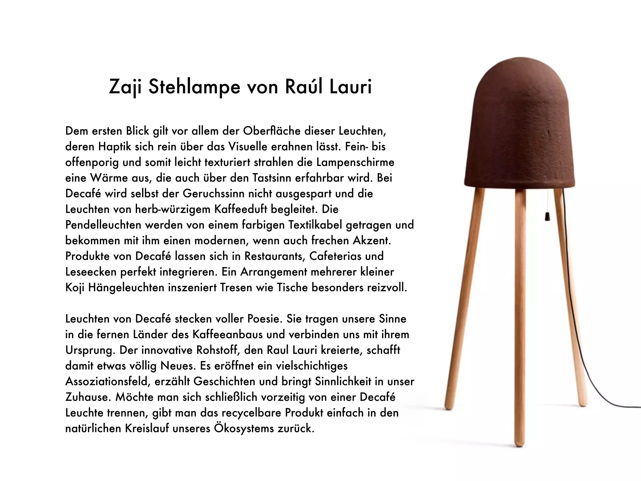Koji Lampe von Raúl Lauri
Zaji Stehlampe von Raúl Lauri
Dem ersten Blick gilt vor allem der Oberﬂäche dieser Leuchten,
deren Haptik sich rein über das Visuelle erahnen lässt. Fein- bis
offenporig und somit leicht texturiert strahlen die Lampenschirme
eine Wärme aus, die auch über den Tastsinn erfahrbar wird. Bei
Decafé wird selbst der Geruchssinn nicht ausgespart und die
Leuchten von herb-würzigem Kaffeeduft begleitet. Die
Pendelleuchten werden von einem farbigen Textilkabel getragen und
bekommen mit ihm einen modernen, wenn auch frechen Akzent.
Produkte von Decafé lassen sich in Restaurants, Cafeterias und
Leseecken perfekt integrieren. Ein Arrangement mehrerer kleiner
Koji Hängeleuchten inszeniert Tresen wie Tische besonders reizvoll.
Leuchten von Decafé stecken voller Poesie. Sie tragen unsere Sinne
in die fernen Länder des Kaffeeanbaus und verbinden uns mit ihrem
Ursprung. Der innovative Rohstoff, den Raul Lauri kreierte, schafft
damit etwas völlig Neues. Es eröffnet ein vielschichtiges
Assoziationsfeld, erzählt Geschichten und bringt Sinnlichkeit in unser
Zuhause. Möchte man sich schließlich vorzeitig von einer Decafé
Leuchte trennen, gibt man das recycelbare Produkt einfach in den
natürlichen Kreislauf unseres Ökosystems zurück.
 