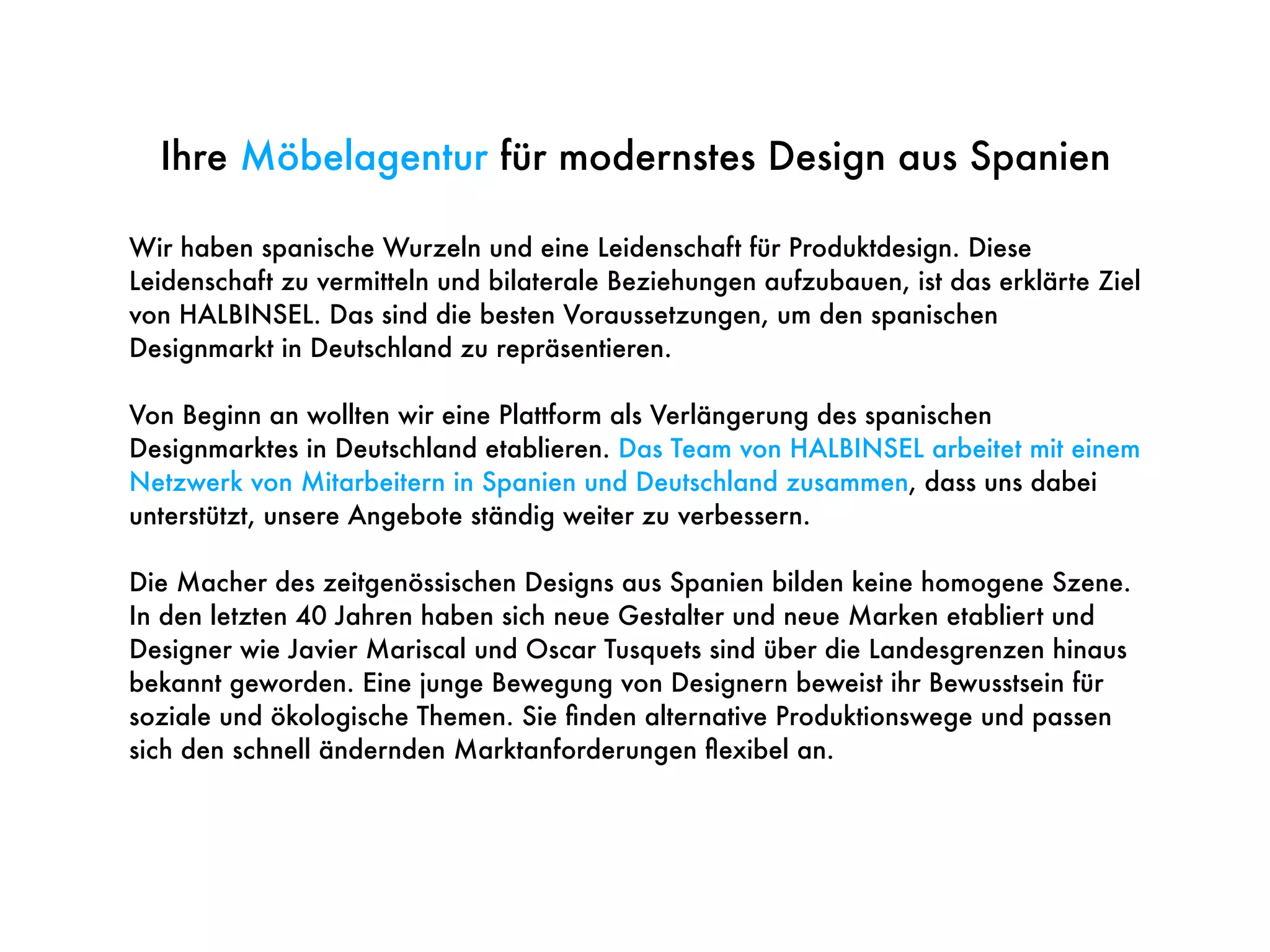 Wir haben spanische Wurzeln und eine Leidenschaft für Produktdesign. Diese
Leidenschaft zu vermitteln und bilaterale Beziehungen aufzubauen, ist das erklärte Ziel
von HALBINSEL. Das sind die besten Voraussetzungen, um den spanischen
Designmarkt in Deutschland zu repräsentieren.
Von Beginn an wollten wir eine Plattform als Verlängerung des spanischen
Designmarktes in Deutschland etablieren. Das Team von HALBINSEL arbeitet mit einem
Netzwerk von Mitarbeitern in Spanien und Deutschland zusammen, dass uns dabei
unterstützt, unsere Angebote ständig weiter zu verbessern.
Die Macher des zeitgenössischen Designs aus Spanien bilden keine homogene Szene.
In den letzten 40 Jahren haben sich neue Gestalter und neue Marken etabliert und
Designer wie Javier Mariscal und Oscar Tusquets sind über die Landesgrenzen hinaus
bekannt geworden. Eine junge Bewegung von Designern beweist ihr Bewusstsein für
soziale und ökologische Themen. Sie ﬁnden alternative Produktionswege und passen
sich den schnell ändernden Marktanforderungen ﬂexibel an.
Ihre Möbelagentur für modernstes Design aus Spanien
 