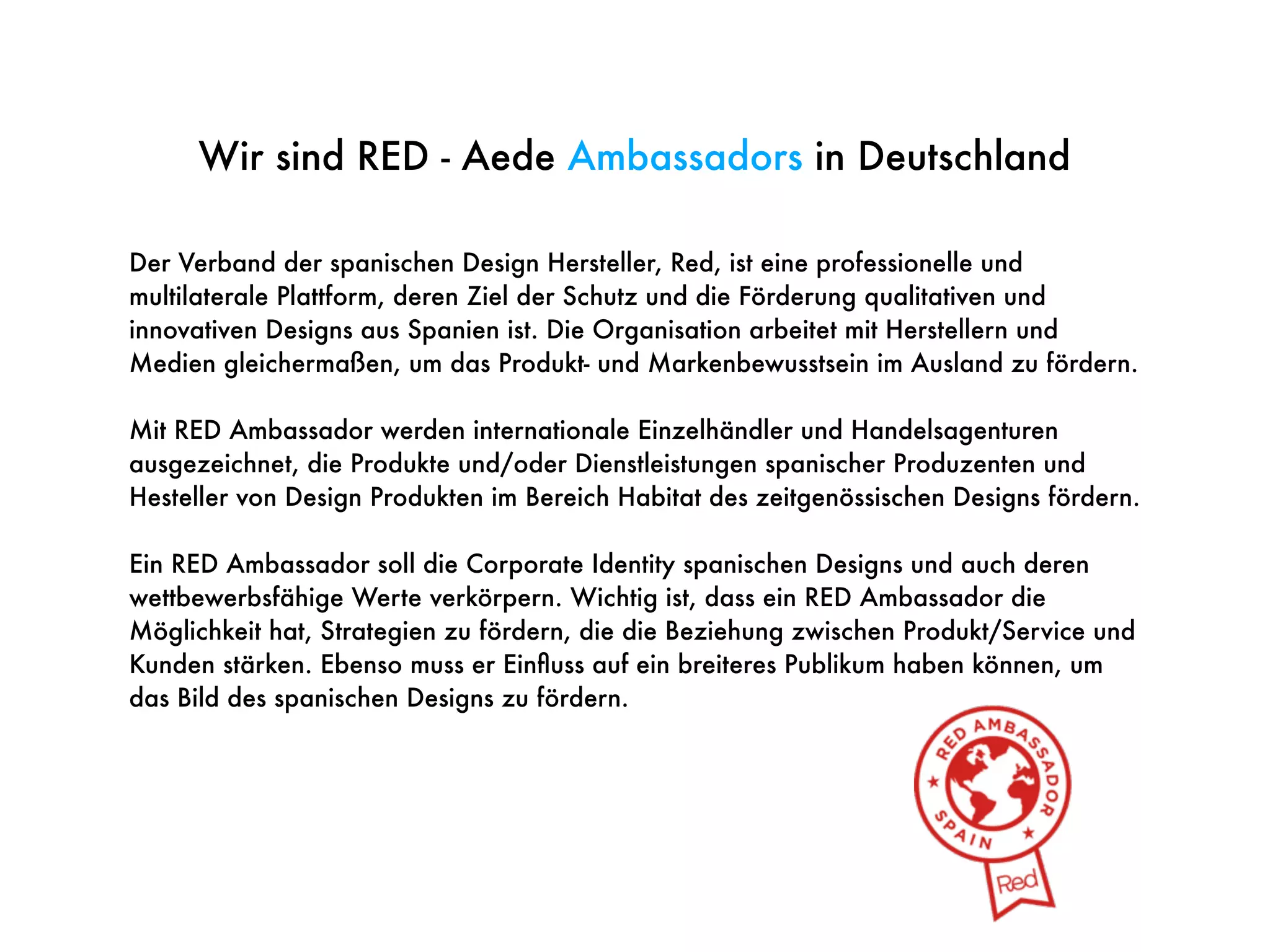 Der Verband der spanischen Design Hersteller, Red, ist eine professionelle und
multilaterale Plattform, deren Ziel der Schutz und die Förderung qualitativen und
innovativen Designs aus Spanien ist. Die Organisation arbeitet mit Herstellern und
Medien gleichermaßen, um das Produkt- und Markenbewusstsein im Ausland zu fördern.
Mit RED Ambassador werden internationale Einzelhändler und Handelsagenturen
ausgezeichnet, die Produkte und/oder Dienstleistungen spanischer Produzenten und
Hesteller von Design Produkten im Bereich Habitat des zeitgenössischen Designs fördern.
Ein RED Ambassador soll die Corporate Identity spanischen Designs und auch deren
wettbewerbsfähige Werte verkörpern. Wichtig ist, dass ein RED Ambassador die
Möglichkeit hat, Strategien zu fördern, die die Beziehung zwischen Produkt/Service und
Kunden stärken. Ebenso muss er Einﬂuss auf ein breiteres Publikum haben können, um
das Bild des spanischen Designs zu fördern.
Wir sind RED - Aede Ambassadors in Deutschland
 