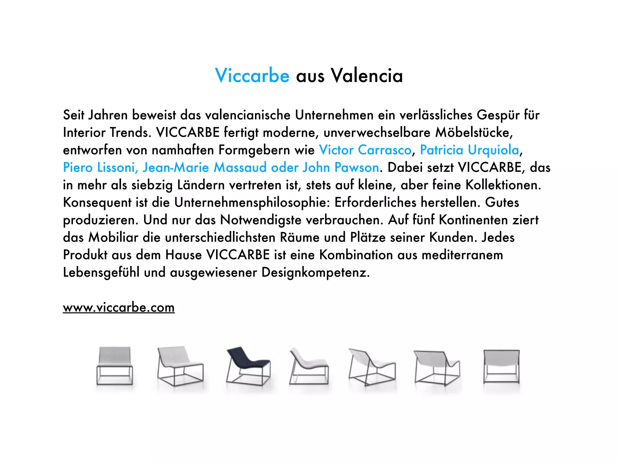Viccarbe aus Valencia
Seit Jahren beweist das valencianische Unternehmen ein verlässliches Gespür für
Interior Trends. VICCARBE fertigt moderne, unverwechselbare Möbelstücke,
entworfen von namhaften Formgebern wie Victor Carrasco, Patricia Urquiola,
Piero Lissoni, Jean-Marie Massaud oder John Pawson. Dabei setzt VICCARBE, das
in mehr als siebzig Ländern vertreten ist, stets auf kleine, aber feine Kollektionen.
Konsequent ist die Unternehmensphilosophie: Erforderliches herstellen. Gutes
produzieren. Und nur das Notwendigste verbrauchen. Auf fünf Kontinenten ziert
das Mobiliar die unterschiedlichsten Räume und Plätze seiner Kunden. Jedes
Produkt aus dem Hause VICCARBE ist eine Kombination aus mediterranem
Lebensgefühl und ausgewiesener Designkompetenz.
www.viccarbe.com
 