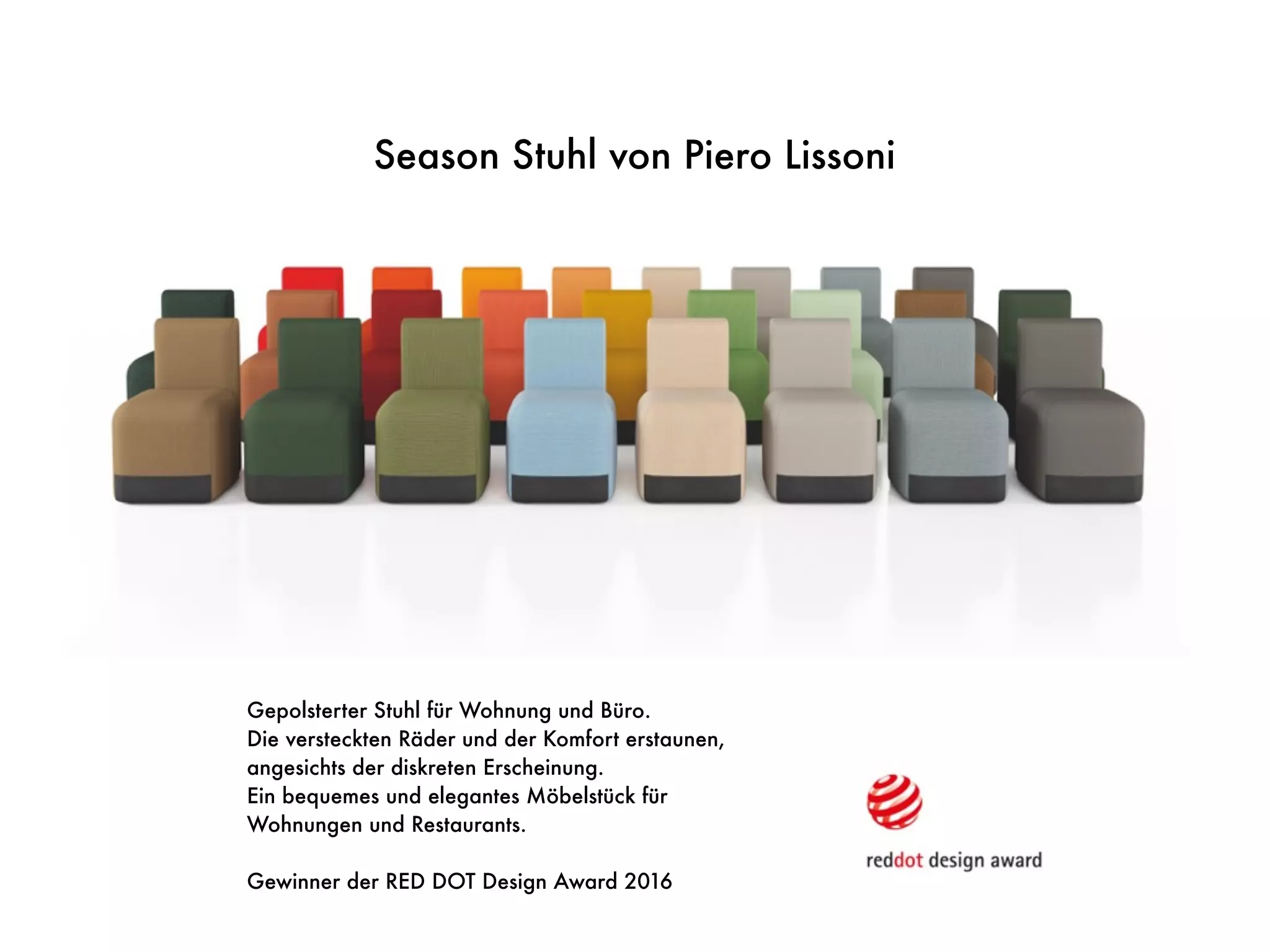 Gepolsterter Stuhl für Wohnung und Büro.
Die versteckten Räder und der Komfort erstaunen,
angesichts der diskreten Erscheinung.
Ein bequemes und elegantes Möbelstück für
Wohnungen und Restaurants.
Gewinner der RED DOT Design Award 2016
Season Stuhl von Piero Lissoni
 