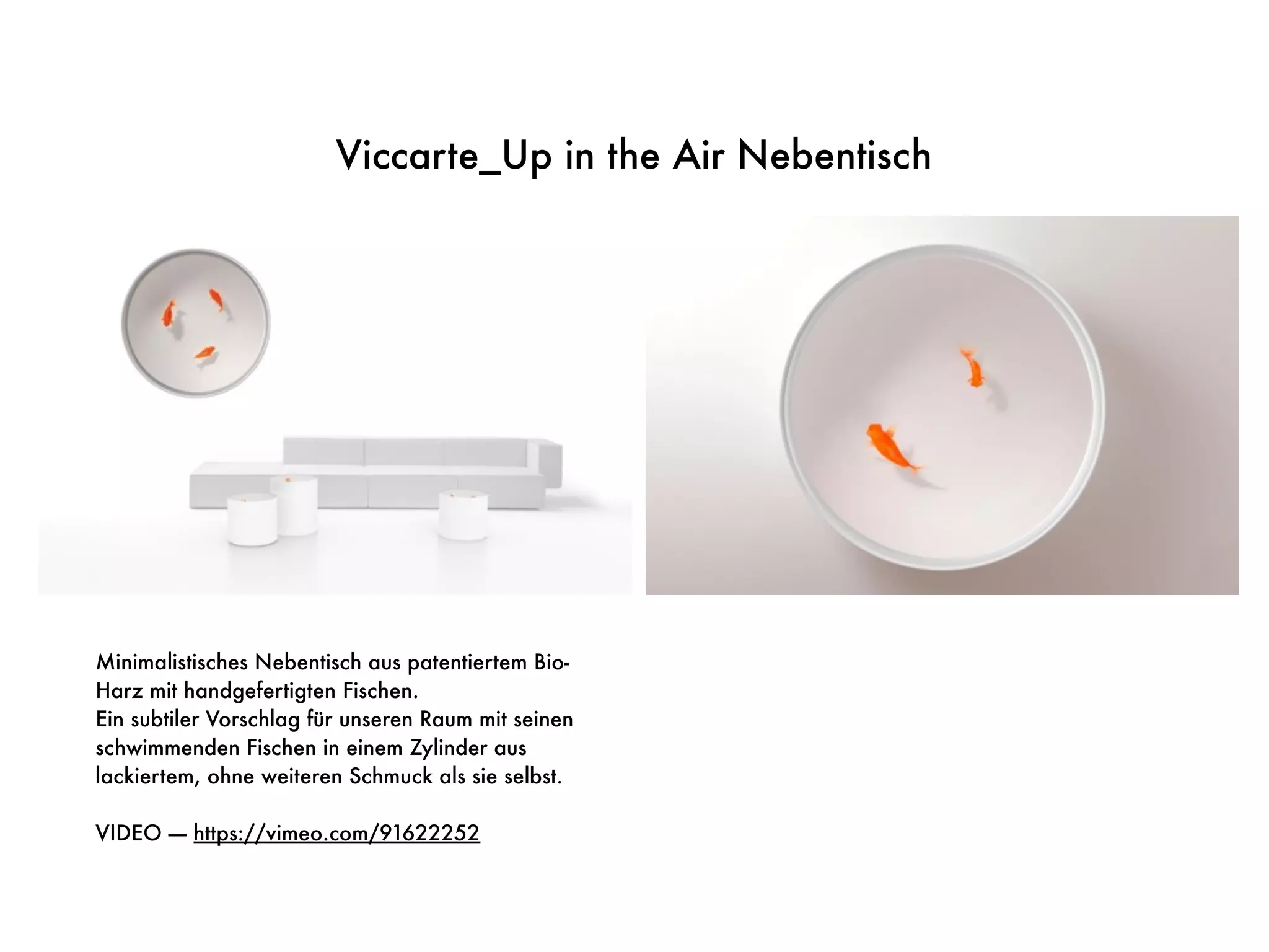 Viccarte_Up in the Air Nebentisch
Minimalistisches Nebentisch aus patentiertem Bio-
Harz mit handgefertigten Fischen.
Ein subtiler Vorschlag für unseren Raum mit seinen
schwimmenden Fischen in einem Zylinder aus
lackiertem, ohne weiteren Schmuck als sie selbst.
VIDEO —- https://vimeo.com/91622252
 