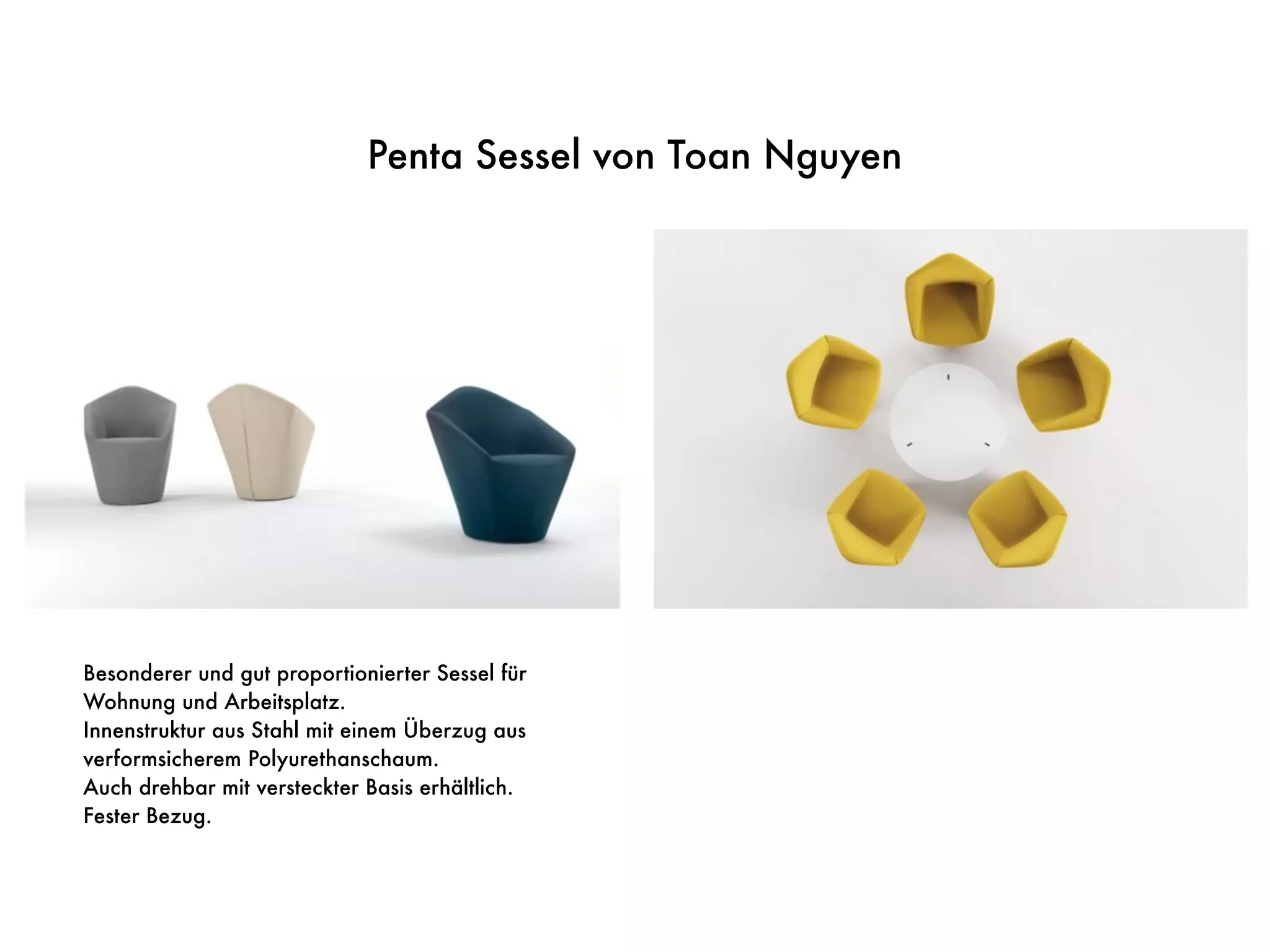 Penta Sessel von Toan Nguyen
Besonderer und gut proportionierter Sessel für
Wohnung und Arbeitsplatz.
Innenstruktur aus Stahl mit einem Überzug aus
verformsicherem Polyurethanschaum.
Auch drehbar mit versteckter Basis erhältlich.
Fester Bezug.
 