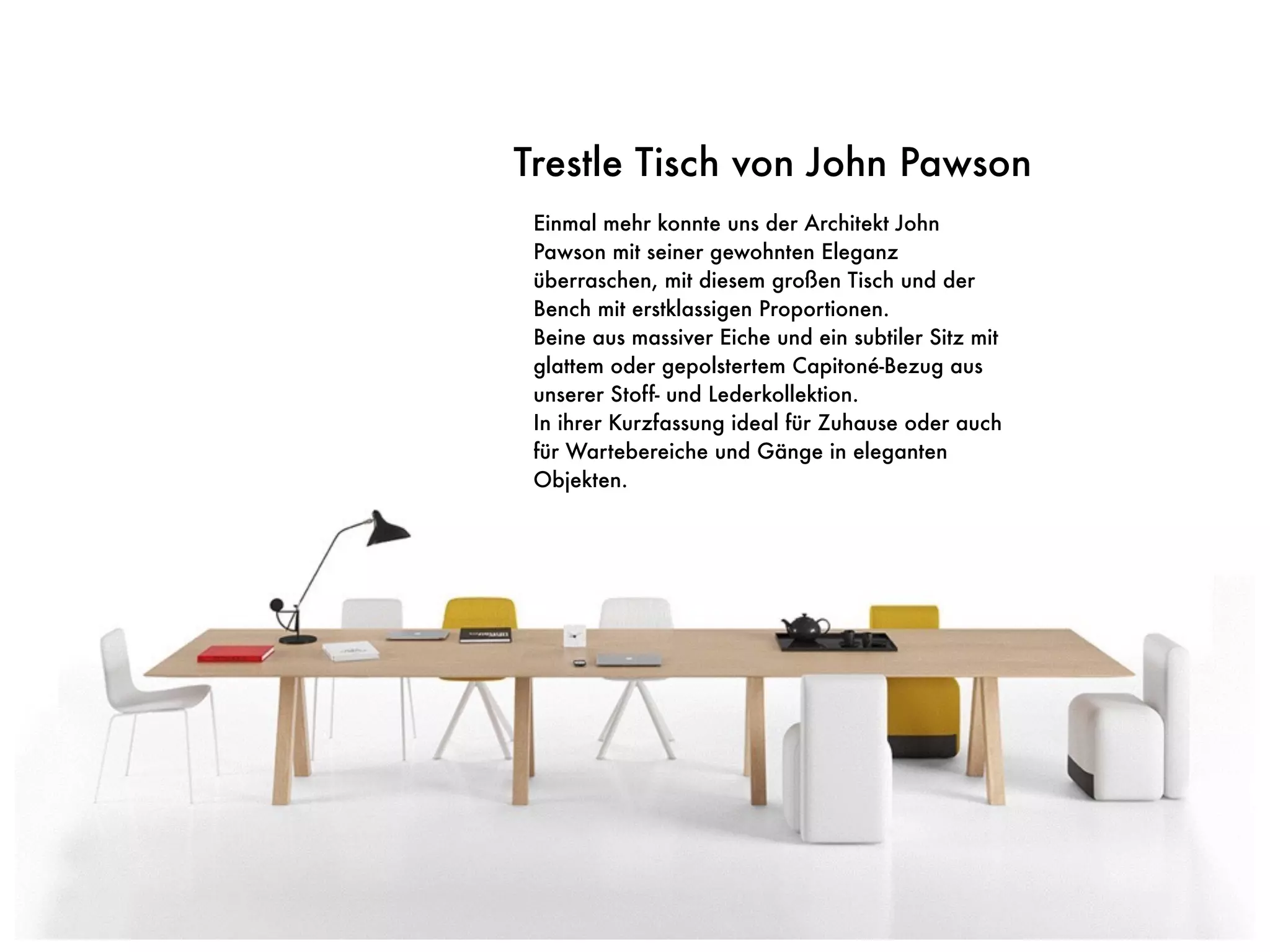 Einmal mehr konnte uns der Architekt John
Pawson mit seiner gewohnten Eleganz
überraschen, mit diesem großen Tisch und der
Bench mit erstklassigen Proportionen.
Beine aus massiver Eiche und ein subtiler Sitz mit
glattem oder gepolstertem Capitoné-Bezug aus
unserer Stoff- und Lederkollektion.
In ihrer Kurzfassung ideal für Zuhause oder auch
für Wartebereiche und Gänge in eleganten
Objekten.
Trestle Tisch von John Pawson
 