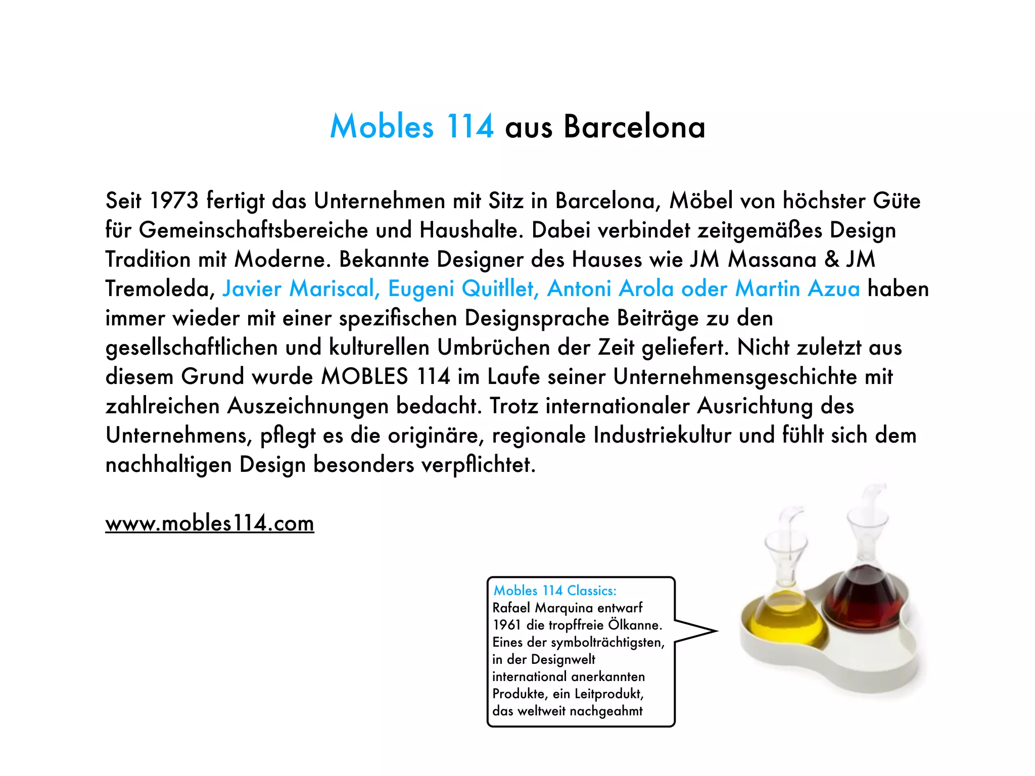 Seit 1973 fertigt das Unternehmen mit Sitz in Barcelona, Möbel von höchster Güte
für Gemeinschaftsbereiche und Haushalte. Dabei verbindet zeitgemäßes Design
Tradition mit Moderne. Bekannte Designer des Hauses wie JM Massana & JM
Tremoleda, Javier Mariscal, Eugeni Quitllet, Antoni Arola oder Martin Azua haben
immer wieder mit einer speziﬁschen Designsprache Beiträge zu den
gesellschaftlichen und kulturellen Umbrüchen der Zeit geliefert. Nicht zuletzt aus
diesem Grund wurde MOBLES 114 im Laufe seiner Unternehmensgeschichte mit
zahlreichen Auszeichnungen bedacht. Trotz internationaler Ausrichtung des
Unternehmens, pﬂegt es die originäre, regionale Industriekultur und fühlt sich dem
nachhaltigen Design besonders verpﬂichtet.
www.mobles114.com
Mobles 114 aus Barcelona
Mobles 114 Classics:
Rafael Marquina entwarf
1961 die tropffreie Ölkanne.
Eines der symbolträchtigsten,
in der Designwelt
international anerkannten
Produkte, ein Leitprodukt,
das weltweit nachgeahmt
 
