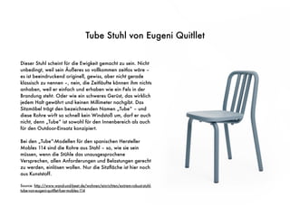 Tube Stuhl von Eugeni Quitllet
Dieser Stuhl scheint für die Ewigkeit gemacht zu sein. Nicht
unbedingt, weil sein Äußeres so vollkommen zeitlos wäre –
es ist beeindruckend originell, gewiss, aber nicht gerade
klassisch zu nennen –, nein, die Zeitläufte können ihm nichts
anhaben, weil er einfach und erhaben wie ein Fels in der
Brandung steht. Oder wie ein schweres Gerüst, das wirklich
jedem Halt gewährt und keinen Millimeter nachgibt. Das
Sitzmöbel trägt den bezeichnenden Namen „Tube“ – und
diese Rohre wirft so schnell kein Windstoß um, darf er auch
nicht, denn „Tube“ ist sowohl für den Innenbereich als auch
für den Outdoor-Einsatz konzipiert.
Bei den „Tube“-Modellen für den spanischen Hersteller
Mobles 114 sind die Rohre aus Stahl – so, wie sie sein
müssen, wenn die Stühle das unausgesprochene
Versprechen, allen Anforderungen und Belastungen gerecht
zu werden, einlösen wollen. Nur die Sitzﬂäche ist hier noch
aus Kunststoff.
Source: http://www.wand-und-beet.de/wohnen/einrichten/extrem-robust-stuhl-
tube-von-eugeni-quitllet-fuer-mobles-114
 