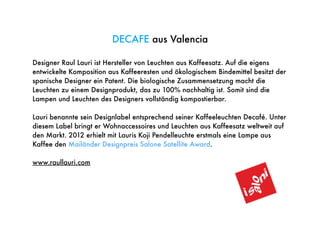 Designer Raul Lauri ist Hersteller von Leuchten aus Kaffeesatz. Auf die eigens
entwickelte Komposition aus Kaffeeresten und ökologischem Bindemittel besitzt der
spanische Designer ein Patent. Die biologische Zusammensetzung macht die
Leuchten zu einem Designprodukt, das zu 100% nachhaltig ist. Somit sind die
Lampen und Leuchten des Designers vollständig kompostierbar.
Lauri benannte sein Designlabel entsprechend seiner Kaffeeleuchten Decafé. Unter
diesem Label bringt er Wohnaccessoires und Leuchten aus Kaffeesatz weltweit auf
den Markt. 2012 erhielt mit Lauris Koji Pendelleuchte erstmals eine Lampe aus
Kaffee den Mailänder Designpreis Salone Satellite Award.
www.raullauri.com
DECAFE aus Valencia
 