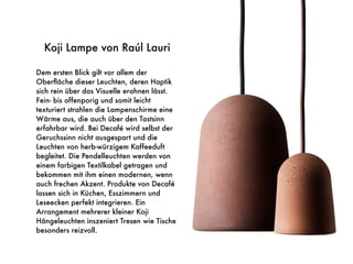 Koji Lampe von Raúl Lauri
Dem ersten Blick gilt vor allem der
Oberﬂäche dieser Leuchten, deren Haptik
sich rein über das Visuelle erahnen lässt.
Fein- bis offenporig und somit leicht
texturiert strahlen die Lampenschirme eine
Wärme aus, die auch über den Tastsinn
erfahrbar wird. Bei Decafé wird selbst der
Geruchssinn nicht ausgespart und die
Leuchten von herb-würzigem Kaffeeduft
begleitet. Die Pendelleuchten werden von
einem farbigen Textilkabel getragen und
bekommen mit ihm einen modernen, wenn
auch frechen Akzent. Produkte von Decafé
lassen sich in Küchen, Esszimmern und
Leseecken perfekt integrieren. Ein
Arrangement mehrerer kleiner Koji
Hängeleuchten inszeniert Tresen wie Tische
besonders reizvoll.
 