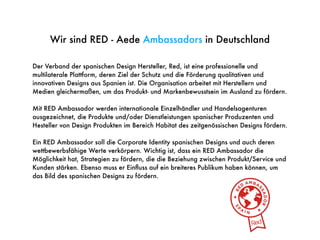 Der Verband der spanischen Design Hersteller, Red, ist eine professionelle und
multilaterale Plattform, deren Ziel der Schutz und die Förderung qualitativen und
innovativen Designs aus Spanien ist. Die Organisation arbeitet mit Herstellern und
Medien gleichermaßen, um das Produkt- und Markenbewusstsein im Ausland zu fördern.
Mit RED Ambassador werden internationale Einzelhändler und Handelsagenturen
ausgezeichnet, die Produkte und/oder Dienstleistungen spanischer Produzenten und
Hesteller von Design Produkten im Bereich Habitat des zeitgenössischen Designs fördern.
Ein RED Ambassador soll die Corporate Identity spanischen Designs und auch deren
wettbewerbsfähige Werte verkörpern. Wichtig ist, dass ein RED Ambassador die
Möglichkeit hat, Strategien zu fördern, die die Beziehung zwischen Produkt/Service und
Kunden stärken. Ebenso muss er Einﬂuss auf ein breiteres Publikum haben können, um
das Bild des spanischen Designs zu fördern.
Wir sind RED - Aede Ambassadors in Deutschland
 