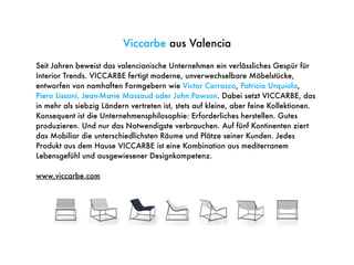 Viccarbe aus Valencia
Seit Jahren beweist das valencianische Unternehmen ein verlässliches Gespür für
Interior Trends. VICCARBE fertigt moderne, unverwechselbare Möbelstücke,
entworfen von namhaften Formgebern wie Victor Carrasco, Patricia Urquiola,
Piero Lissoni, Jean-Marie Massaud oder John Pawson. Dabei setzt VICCARBE, das
in mehr als siebzig Ländern vertreten ist, stets auf kleine, aber feine Kollektionen.
Konsequent ist die Unternehmensphilosophie: Erforderliches herstellen. Gutes
produzieren. Und nur das Notwendigste verbrauchen. Auf fünf Kontinenten ziert
das Mobiliar die unterschiedlichsten Räume und Plätze seiner Kunden. Jedes
Produkt aus dem Hause VICCARBE ist eine Kombination aus mediterranem
Lebensgefühl und ausgewiesener Designkompetenz.
www.viccarbe.com
 