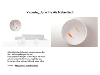 Viccarte_Up in the Air Nebentisch
Minimalistisches Nebentisch aus patentiertem Bio-
Harz mit handgefertigten Fischen.
Ein subtiler Vorschlag für unseren Raum mit seinen
schwimmenden Fischen in einem Zylinder aus
lackiertem, ohne weiteren Schmuck als sie selbst.
VIDEO —- https://vimeo.com/91622252
 