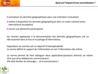 Quel est l’impact d’une normalisation ?




¤ normaliser les données géographiques pour une utilisation mutualisée
¤ mettre à disposition les données géographiques dans un cadre national et/ou
  international (européen)
¤ mener une démarche participative


Les normes appliquées à la documentation des données géographiques ont un
rôle essentiel dans le flux et le partage d’informations.

Cependant, les normes ont un objectif d’interopérabilité.
La norme définit le support de l’information et non l’information elle-même.

La norme permet de faire dialoguer deux applications/produits distincts au même
titre que deux téléphones communiquent.
Elle doit faciliter les échanges … et la connaissance !
 