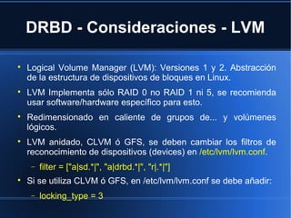 DRBD - Consideraciones - LVM

Logical Volume Manager (LVM): Versiones 1 y 2. Abstracción
de la estructura de dispositivos de bloques en Linux.

LVM Implementa sólo RAID 0 no RAID 1 ni 5, se recomienda
usar software/hardware específico para esto.

Redimensionado en caliente de grupos de... y volúmenes
lógicos.

LVM anidado, CLVM ó GFS, se deben cambiar los filtros de
reconocimiento de dispositivos (devices) en /etc/lvm/lvm.conf.
− filter = ["a|sd.*|", "a|drbd.*|", "r|.*|"]

Si se utiliza CLVM ó GFS, en /etc/lvm/lvm.conf se debe añadir:
− locking_type = 3
 
