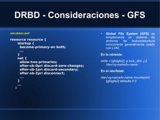 DRBD - Consideraciones - GFS
/etc/drbd.conf
resource resource {
startup {
become-primary-on both;
...
}
net {
allow-two-primaries;
after-sb-0pri discard-zero-changes;
after-sb-1pri discard-secondary;
after-sb-2pri disconnect;
...
}
...
}

Global File System (GFS) es
simplemente un sistema de
archivos de lectura/escritura
concurrente generalmente usado
con LVM:
En la cónsola:
mkfs -t [gfs|gfs2] -p lock_dlm -j 2
/dev/vg-name/lv-name
En el /etc/fstab:
/dev/vg-name/lv-name mountpoint
[gfs|gfs2] defaults 0 0
 