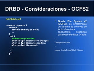 DRBD - Consideraciones - OCFS2
/etc/drbd.conf
resource resource {
startup {
become-primary-on both;
...
}
net {
#allow-two-primaries;
after-sb-0pri discard-zero-changes;
after-sb-1pri discard-secondary;
after-sb-2pri disconnect;
...
}
...
}

Oracle File System v2
(OCFS2) es simplemente
un sistema de archivos de
lectura/escritura
concurrente específico
para base de datos Oracle.
...
Configurar Oracle...
...
mount -t ocfs2 /dev/drbd0 /shared
 