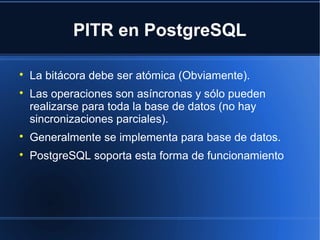 PITR en PostgreSQL

La bitácora debe ser atómica (Obviamente).

Las operaciones son asíncronas y sólo pueden
realizarse para toda la base de datos (no hay
sincronizaciones parciales).

Generalmente se implementa para base de datos.

PostgreSQL soporta esta forma de funcionamiento
 