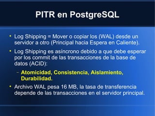 PITR en PostgreSQL

Log Shipping = Mover o copiar los (WAL) desde un
servidor a otro (Principal hacia Espera en Caliente).

Log Shipping es asíncrono debido a que debe esperar
por los commit de las transacciones de la base de
datos (ACID):
− Atomicidad, Consistencia, Aislamiento,
Durabilidad.

Archivo WAL pesa 16 MB, la tasa de transferencia
depende de las transacciones en el servidor principal.
 