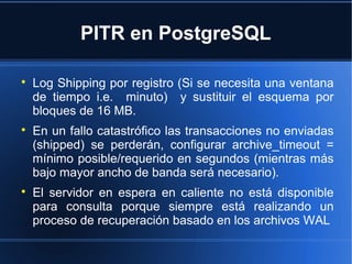 PITR en PostgreSQL

Log Shipping por registro (Si se necesita una ventana
de tiempo i.e. minuto) y sustituir el esquema por
bloques de 16 MB.

En un fallo catastrófico las transacciones no enviadas
(shipped) se perderán, configurar archive_timeout =
mínimo posible/requerido en segundos (mientras más
bajo mayor ancho de banda será necesario).

El servidor en espera en caliente no está disponible
para consulta porque siempre está realizando un
proceso de recuperación basado en los archivos WAL
 