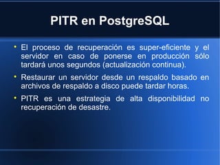 PITR en PostgreSQL

El proceso de recuperación es super-eficiente y el
servidor en caso de ponerse en producción sólo
tardará unos segundos (actualización continua).

Restaurar un servidor desde un respaldo basado en
archivos de respaldo a disco puede tardar horas.

PITR es una estrategia de alta disponibilidad no
recuperación de desastre.
 
