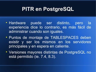 PITR en PostgreSQL

Hardware puede ser distinto, pero la
experiencia dice lo contrario, es más fácil de
administrar cuando son iguales.

Puntos de montaje de TABLESPACES deben
existir y ser los mismos en los servidores
principales y en espera en caliente.

Versiones mayores distintas de PostgreSQL no
está permitido (ie. 7.4, 8.3).
 