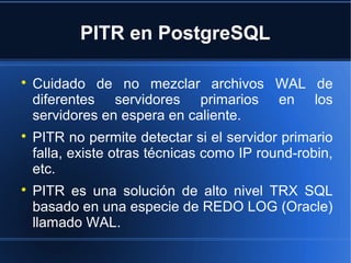 PITR en PostgreSQL

Cuidado de no mezclar archivos WAL de
diferentes servidores primarios en los
servidores en espera en caliente.

PITR no permite detectar si el servidor primario
falla, existe otras técnicas como IP round-robin,
etc.

PITR es una solución de alto nivel TRX SQL
basado en una especie de REDO LOG (Oracle)
llamado WAL.
 