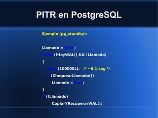 PITR en PostgreSQL
Ejemplo (pg_standby):
Llamado = false;
while (!HayWAL() && !Llamado)
{
sleep(100000L); /* ~0.1 seg */
if (ChequearLlamado())
Llamado = true;
}
if (!Llamado)
CopiarYRecuperarWAL();
 