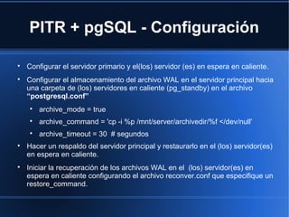 PITR + pgSQL - Configuración

Configurar el servidor primario y el(los) servidor (es) en espera en caliente.

Configurar el almacenamiento del archivo WAL en el servidor principal hacia
una carpeta de (los) servidores en caliente (pg_standby) en el archivo
“postgresql.conf”

archive_mode = true

archive_command = 'cp -i %p /mnt/server/archivedir/%f </dev/null'

archive_timeout = 30 # segundos

Hacer un respaldo del servidor principal y restaurarlo en el (los) servidor(es)
en espera en caliente.

Iniciar la recuperación de los archivos WAL en el (los) servidor(es) en
espera en caliente configurando el archivo reconver.conf que especifique un
restore_command.
 