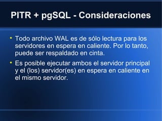 PITR + pgSQL - Consideraciones

Todo archivo WAL es de sólo lectura para los
servidores en espera en caliente. Por lo tanto,
puede ser respaldado en cinta.

Es posible ejecutar ambos el servidor principal
y el (los) servidor(es) en espera en caliente en
el mismo servidor.
 