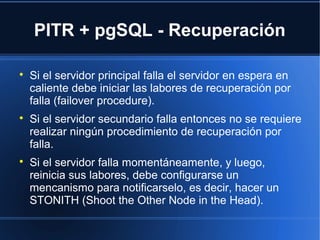 PITR + pgSQL - Recuperación

Si el servidor principal falla el servidor en espera en
caliente debe iniciar las labores de recuperación por
falla (failover procedure).

Si el servidor secundario falla entonces no se requiere
realizar ningún procedimiento de recuperación por
falla.

Si el servidor falla momentáneamente, y luego,
reinicia sus labores, debe configurarse un
mencanismo para notificarselo, es decir, hacer un
STONITH (Shoot the Other Node in the Head).
 