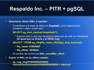 Respaldo Inc. – PITR + pgSQL

Determinar último WAL a repaldar:
− Conectarse a la base de datos en Prueba01 como superusuario
(postgres o algún superuser).
− SELECT pg_start_backup('respaldo01');

Esperar todo lo que sea necesario hasta que se cree un Checkpoint
(Si igual que en Oracle y el REDO log).
− SELECT * FROM pg_xlogfile_name_offset(pg_stop_backup());

file_name: 0100000D

file_offset: 4039624
− El nombre del archivo es $file_name$file_offset

Copiar el WAL en su último estado:
− cp -i pg_xlog/0100000D4039624
/mnt/server/archivedir/0100000D4039624 < /dev/null
 