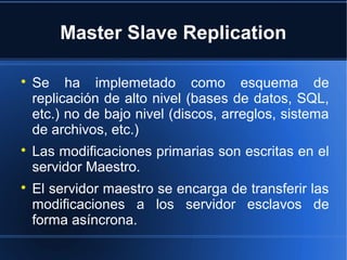 Master Slave Replication

Se ha implemetado como esquema de
replicación de alto nivel (bases de datos, SQL,
etc.) no de bajo nivel (discos, arreglos, sistema
de archivos, etc.)

Las modificaciones primarias son escritas en el
servidor Maestro.

El servidor maestro se encarga de transferir las
modificaciones a los servidor esclavos de
forma asíncrona.
 