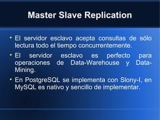 Master Slave Replication

El servidor esclavo acepta consultas de sólo
lectura todo el tiempo concurrentemente.

El servidor esclavo es perfecto para
operaciones de Data-Warehouse y Data-
Mining.

En PostgreSQL se implementa con Slony-I, en
MySQL es nativo y sencillo de implementar.
 