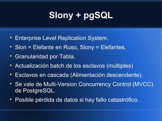 Slony + pgSQL

Enterprise Level Replication System.

Slon = Elefante en Ruso, Slony = Elefantes.

Granularidad por Tabla.

Actualización batch de los esclavos (múltiples)

Esclavos en cascada (Alimentación descendente).

Se vale de Multi-Version Concurrency Control (MVCC)
de PostgreSQL.

Posible pérdida de datos si hay fallo catastrófico.
 
