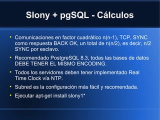 Slony + pgSQL - Cálculos

Comunicaciones en factor cuadrático n(n-1), TCP, SYNC
como respuesta BACK OK, un total de n(n/2), es decir, n/2
SYNC por esclavo.

Recomendado PostgreSQL 8.3, todas las bases de datos
DEBE TENER EL MISMO ENCODING.

Todos los servidores deben tener implementado Real
Time Clock vía NTP.

Subred es la configuración más fácil y recomendada.

Ejecutar apt-get install slony1*
 