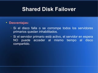 Shared Disk Failover

Desventajas:
− Si el disco falla o se corrompe todos los servidores
primarios quedan inhabilitados.
− Si el servidor primario está activo, el servidor en espera
NO puede acceder al mismo tiempo al disco
compartido.
 