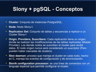 Slony + pgSQL - Conceptos

Cluster: Conjunto de instancias PostgreSQL.

Node: Nodo Slony-I.

Replication Set: Conjunto de tablas y secuencias a replicar e un
Cluster Slony-I

Origin, Providers, Suscribers: Cada replicación tiene un origen,
donde se realizan las modificaciones de las tablas replicadas (Master
Provider). Los demás nodos se suscriben al cluster para recibir
datos. El nodo origen nunca será considerado un suscriptor (Pero
pueden haber cascadas de clusters).

Slon daemon: proceso que maneja el cluster en cada nodo, hecho
en C, maneja los eventos de configuración y de sincronización.

Slonik configuration processor: es una línea de comandos con un
lenguaje especial que permite configurar el cluster.
 