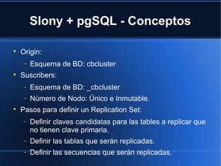 Slony + pgSQL - Conceptos

Origin:
− Esquema de BD: cbcluster

Suscribers:
− Esquema de BD: _cbcluster
− Número de Nodo: Único e Inmutable.

Pasos para definir un Replication Set:
− Definir claves candidatas para las tables a replicar que
no tienen clave primaria.
− Definir las tablas que serán replicadas.
− Definir las secuencias que serán replicadas.
 