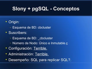 Slony + pgSQL - Conceptos

Origin:
− Esquema de BD: cbcluster

Suscribers:
− Esquema de BD: _cbcluster
− Número de Nodo: Único e Inmutable.ç

Configuración: Terrible.

Administración: Terrible.

Desempeño: SQL para replicar SQL?.
 