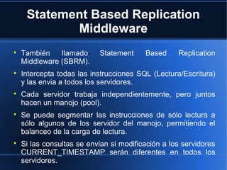 Statement Based Replication
Middleware

También llamado Statement Based Replication
Middleware (SBRM).

Intercepta todas las instrucciones SQL (Lectura/Escritura)
y las envia a todos los servidores.

Cada servidor trabaja independientemente, pero juntos
hacen un manojo (pool).

Se puede segmentar las instrucciones de sólo lectura a
sólo algunos de los servidor del manojo, permitiendo el
balanceo de la carga de lectura.

Si las consultas se envian si modificación a los servidores
CURRENT_TIMESTAMP serán diferentes en todos los
servidores.
 