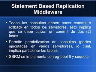 Statement Based Replication
Middleware

Todas las consultas deben hacer commit o
rollback en todos los servidores, esto implica
que se debe utilizar un commit de dos (2)
fases.

Permite paralelización de consultas (partes
ejecutadas en varios servidores), lo cual,
implica particionar las tablas.

SBRM se implementa con pg-pool II y sequoia.
 