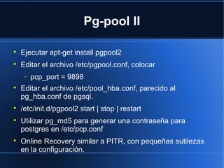 Pg-pool II

Ejecutar apt-get install pgpool2

Editar el archivo /etc/pgpool.conf, colocar
− pcp_port = 9898

Editar el archivo /etc/pool_hba.conf, parecido al
pg_hba.conf de pgsql.

/etc/init.d/pgpool2 start | stop | restart

Utilizar pg_md5 para generar una contraseña para
postgres en /etc/pcp.conf

Online Recovery similar a PITR, con pequeñas sutilezas
en la configuración.
 