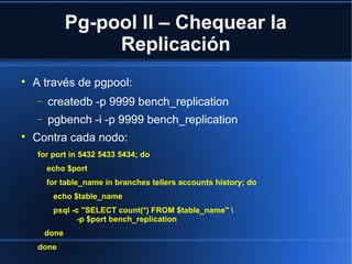Pg-pool II – Chequear la
Replicación

A través de pgpool:
− createdb -p 9999 bench_replication
− pgbench -i -p 9999 bench_replication

Contra cada nodo:
for port in 5432 5433 5434; do
echo $port
for table_name in branches tellers accounts history; do
echo $table_name
psql -c "SELECT count(*) FROM $table_name" 
-p $port bench_replication
done
done
 